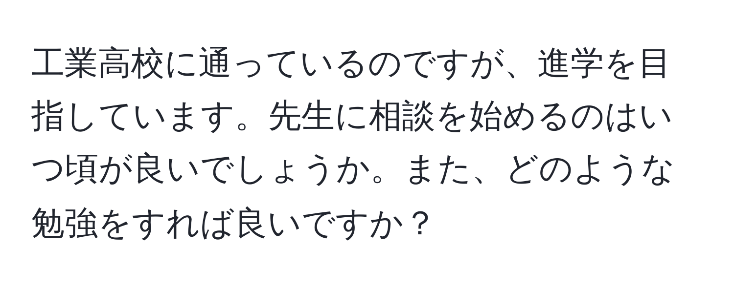 工業高校に通っているのですが、進学を目指しています。先生に相談を始めるのはいつ頃が良いでしょうか。また、どのような勉強をすれば良いですか？