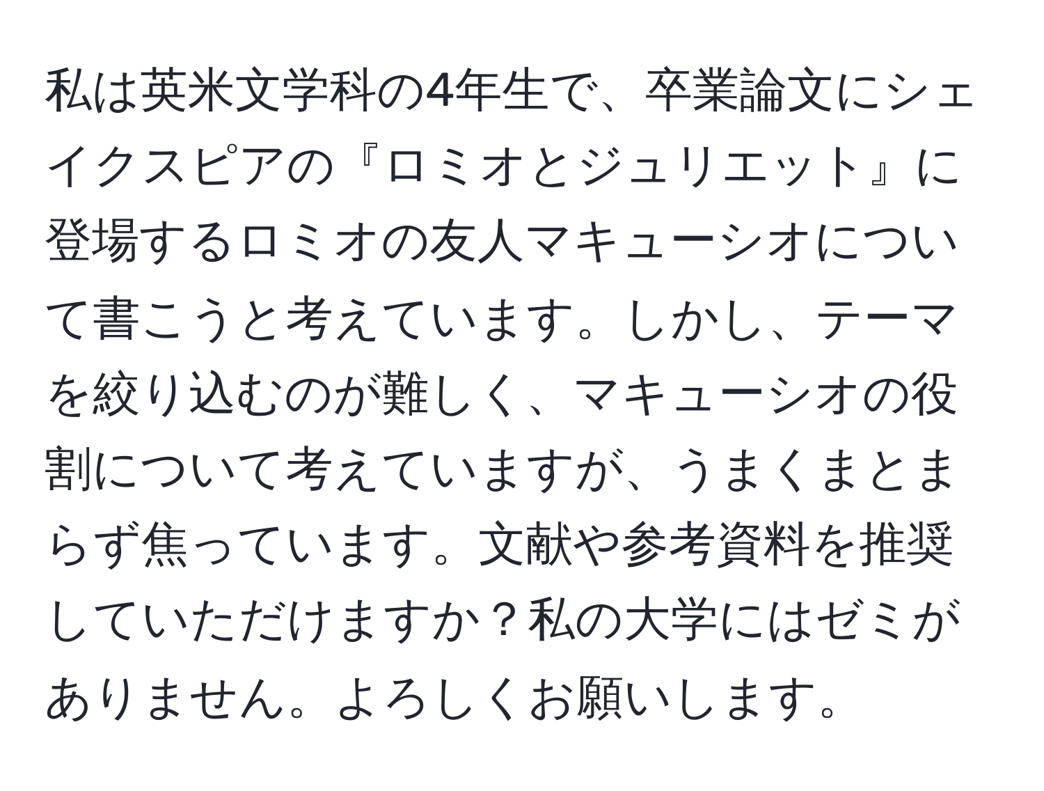 私は英米文学科の4年生で、卒業論文にシェイクスピアの『ロミオとジュリエット』に登場するロミオの友人マキューシオについて書こうと考えています。しかし、テーマを絞り込むのが難しく、マキューシオの役割について考えていますが、うまくまとまらず焦っています。文献や参考資料を推奨していただけますか？私の大学にはゼミがありません。よろしくお願いします。