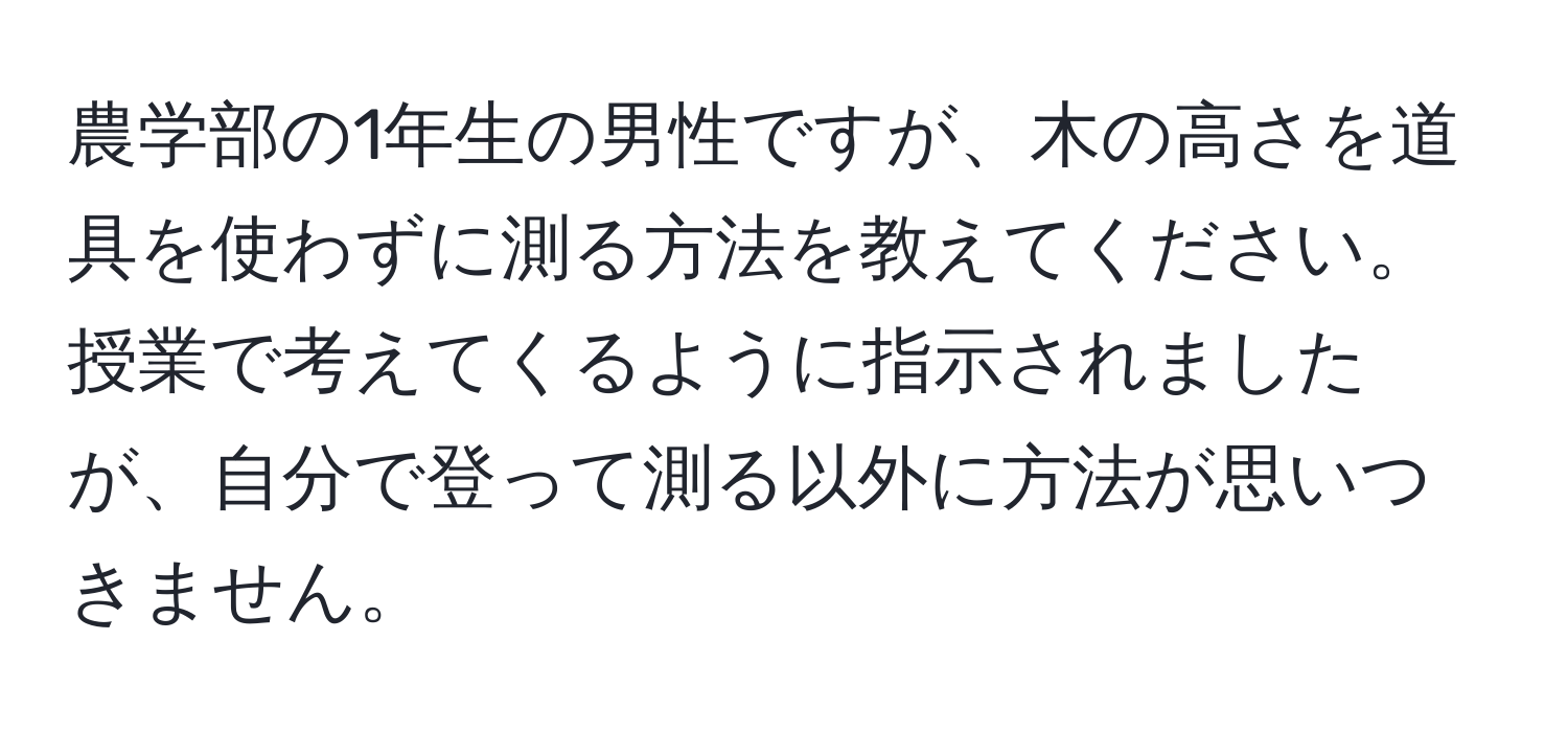 農学部の1年生の男性ですが、木の高さを道具を使わずに測る方法を教えてください。授業で考えてくるように指示されましたが、自分で登って測る以外に方法が思いつきません。