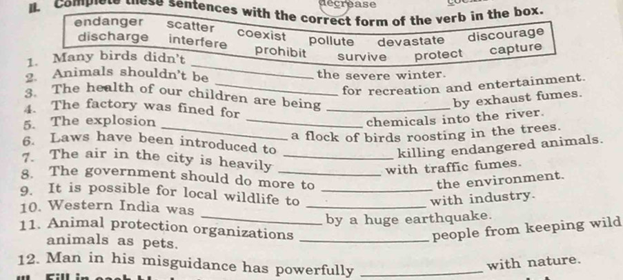 décréase
I. Complet wese sentences with the correct form of the verb in the box.
endanger scatter coexist pollute devastate discourage
discharge interfere prohibit
_
1. Many birds didn't survive protect capture
2. Animals shouldn't be the severe winter.
_for recreation and entertainment.
3. The health of our children are being
by exhaust fumes.
4. The factory was fined for_
5. The explosion_
chemicals into the river.
_a flock of birds roosting in the trees.
6. Laws have been introduced to
killing endangered animals.
7. The air in the city is heavily_
with traffic fumes.
8. The government should do more to
the environment.
_
9. It is possible for local wildlife to_
with industry.
10. Western India was
_by a huge earthquake.
11. Animal protection organizations _people from keeping wild
animals as pets.
12. Man in his misguidance has powerfully_
with nature.