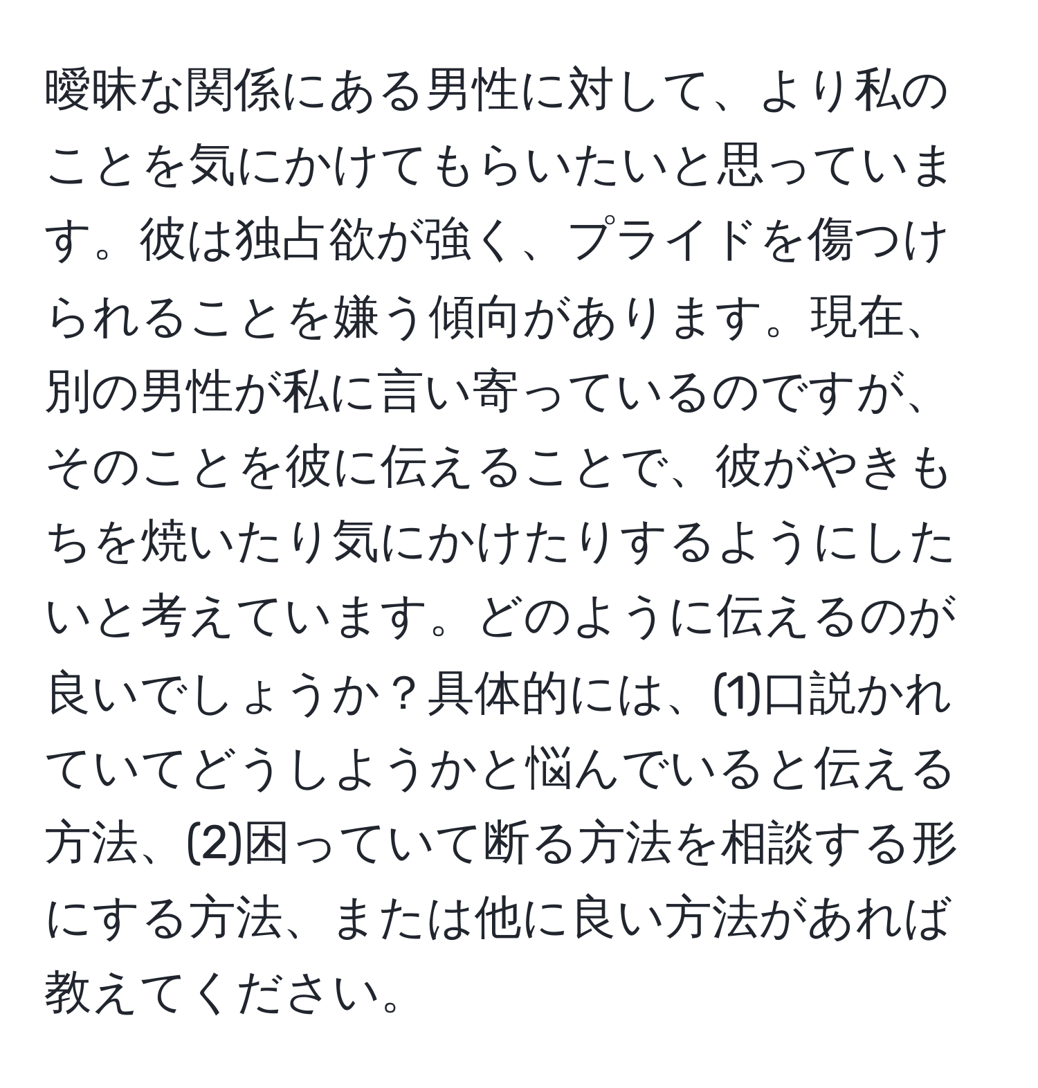 曖昧な関係にある男性に対して、より私のことを気にかけてもらいたいと思っています。彼は独占欲が強く、プライドを傷つけられることを嫌う傾向があります。現在、別の男性が私に言い寄っているのですが、そのことを彼に伝えることで、彼がやきもちを焼いたり気にかけたりするようにしたいと考えています。どのように伝えるのが良いでしょうか？具体的には、(1)口説かれていてどうしようかと悩んでいると伝える方法、(2)困っていて断る方法を相談する形にする方法、または他に良い方法があれば教えてください。