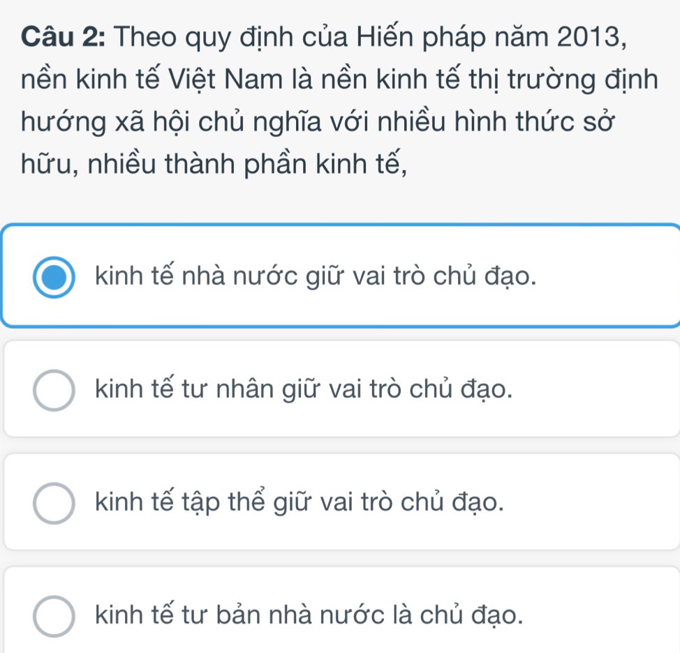 Theo quy định của Hiến pháp năm 2013,
nền kinh tế Việt Nam là nền kinh tế thị trường định
hướng xã hội chủ nghĩa với nhiều hình thức sở
hữu, nhiều thành phần kinh tế,
kinh tế nhà nước giữ vai trò chủ đạo.
kinh tế tư nhân giữ vai trò chủ đạo.
kinh tế tập thể giữ vai trò chủ đạo.
kinh tế tư bản nhà nước là chủ đạo.