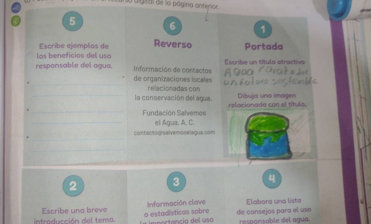 su uigital de la página anterior. 
opon 
5 
6 
1 
Reverso 
Escribe ejemplos de Portada 
los beneficios del uso 
Escribe un título atractivo 
responsable del agua. Información de contactos 
_ 
de organizaciones locales 
relacionadas con 
_la conservación del agua. Dibuja una imagen 
relacionada con el título. 
_Fundación Salvemos 
_el Agua, A. C. 
_ 
contacto@salvemoselagua.com 
_ 
2 
3 
4 
Escribe una breve Información clave Elabora una lista 
o estadísticas sobre de consejos para el uso 
introducción del tema. 
importancia del uso responsable del agua.