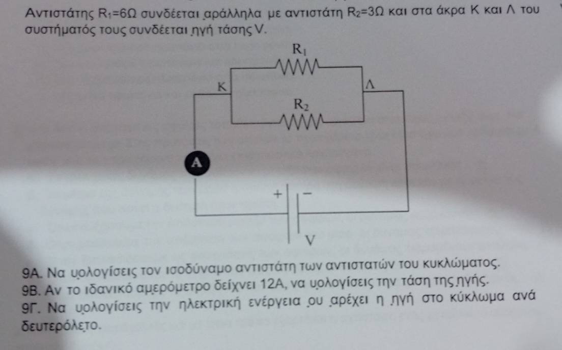 Αντιστάτης R_1=6Omega συνδέεται αράλληλα με αντιστάτη R_2=3Omega και στα άκρα Κ και ∧ του
συστήματός τους συνδέεται ηγή τάσης ν.
9Α. Να υολογίσεις τον ισοδύναμο αντιστάτη των αντιστατών του κυκλώματος.
9B. Αν το ιδανικό αμερόμετρο δείχνει 12Α, να υολογίσεις την τάση τηςηγής.
9Γ. Να υολογίσεις την ηλεκτρική ενέργεια ου αρέχει η ηγή στο κύκλωμα ανά
δευτερόλετο.