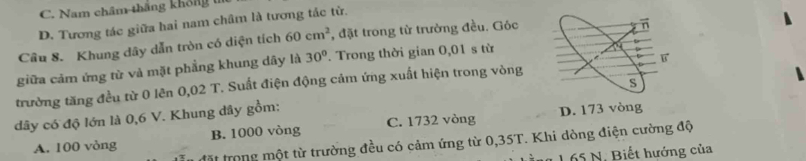 C. Nam châm thắng không 1
D. Tương tác giữa hai nam châm là tương tác từ.
Câu 8. Khung dây dẫn tròn có diện tích 60cm^2 , đặt trong từ trường đều. Góc
giữa cảm ứng từ và mặt phẳng khung dây là 30°. Trong thời gian 0,01 s từ
trường tăng đều từ 0 lên 0,02 T. Suất điện động cảm ứng xuất hiện trong vòng
C. 1732 vòng D. 173 vòng
dây có độ lớn là 0,6 V. Khung dây gồm:
A. 100 vòng B. 1000 vòng
đặt trong một từ trường đều có cảm ứng từ 0,35T. Khi dòng điện cường độ
1 1 65 N. Biết hướng của