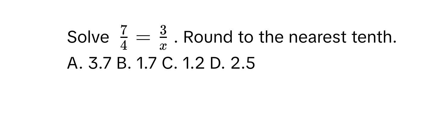 Solve $ 7/4  =  3/x $. Round to the nearest tenth. 
A. 3.7 B. 1.7 C. 1.2 D. 2.5