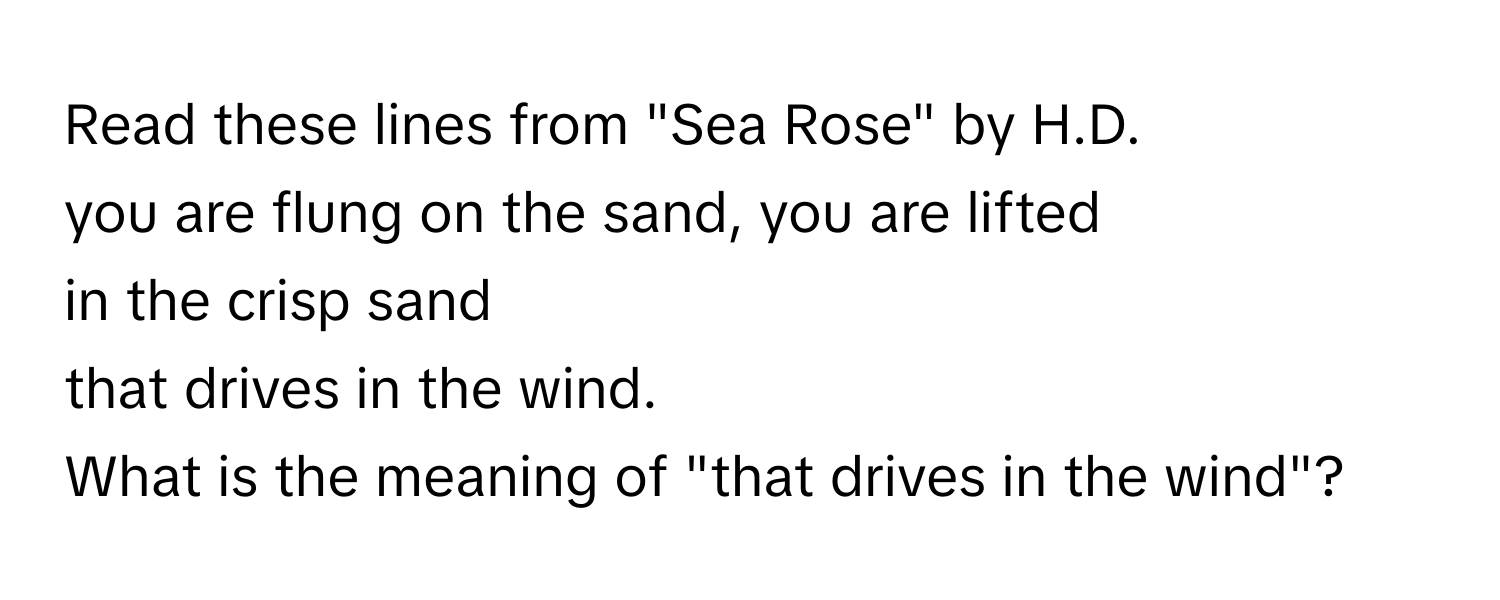 Read these lines from "Sea Rose" by H.D.

you are flung on the sand, you are lifted
in the crisp sand
that drives in the wind.

What is the meaning of "that drives in the wind"?