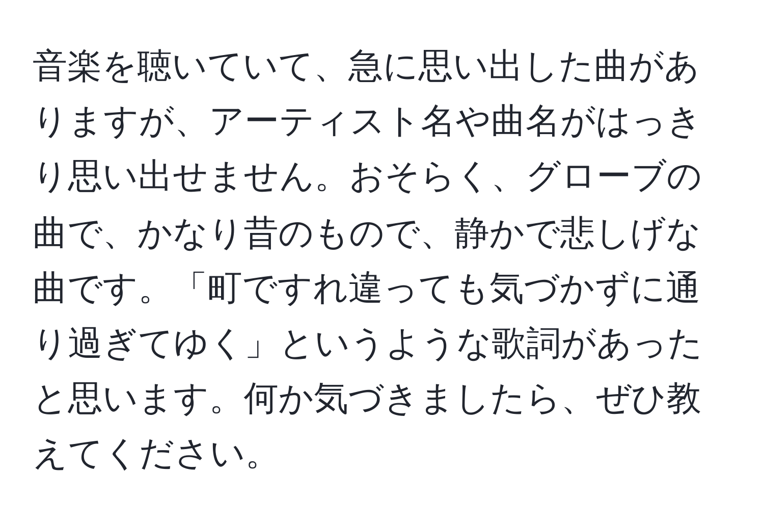 音楽を聴いていて、急に思い出した曲がありますが、アーティスト名や曲名がはっきり思い出せません。おそらく、グローブの曲で、かなり昔のもので、静かで悲しげな曲です。「町ですれ違っても気づかずに通り過ぎてゆく」というような歌詞があったと思います。何か気づきましたら、ぜひ教えてください。