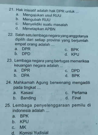 Hak inisiatif adalah hak DPR untuk ...
a. Mengajukan usul RUU
b. Mengubah RUU
c. Menyelidiki suatu masalah
d. Menetapkan APBN
22. Salah satu lembaga negara yang anggotanya
dipilih dari setiap provinsi yang berjumlah
empat orang adalah ...
a. DPR c. BPK
b. DPD d. KPU
23. Lembaga negara yang bertugas memeriksa
keuangan negara adalah ...
a. DPR c. DPD
b. DPA d. BPK
24. Mahkamah Agung berwenang mengadili
pada tingkat ...
a. Kasasi c. Pertama
b. Banding d. Final
25. Lembaga penyelenggaraan pemilu di
indonesia adalah ...
a. BPK
b. KPU
c. MK
d. Komisi Yudisial