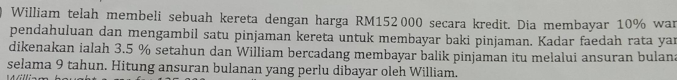 William telah membeli sebuah kereta dengan harga RM152 000 secara kredit. Dia membayar 10% war 
pendahuluan dan mengambil satu pinjaman kereta untuk membayar baki pinjaman. Kadar faedah rata yar 
dikenakan ialah 3.5 % setahun dan William bercadang membayar balik pinjaman itu melalui ansuran bulana 
selama 9 tahun. Hitung ansuran bulanan yang perlu dibayar oleh William.