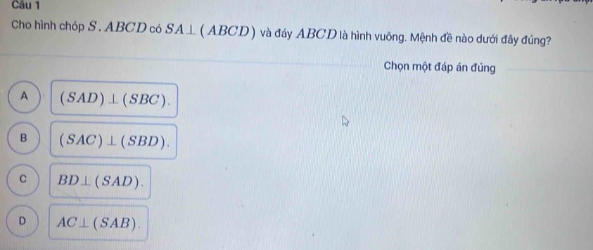 Cho hình chóp S. ABCD có SA⊥ (ABCD) và đáy ABCD là hình vuông. Mệnh đề nào dưới đây đúng?
Chọn một đáp án đúng
A (SAD)⊥ (SBC).
B (SAC)⊥ (SBD).
C BD⊥ (SAD).
D AC⊥ (SAB).