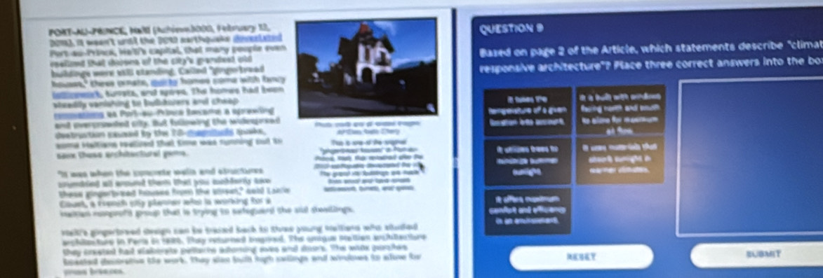 PORT-AU-PRRNCE, Mall (Autónb000, Pebruary 13,
2016), it ween't wnid the 2010 nartiquske divelaedQUESTION 9
Port ao-Prieck, He't'e capital, that mary pouple coen
oneliand that doone of the sity's grarsteed wto Bazed on page 2 of the Article, which statements describe "climat
buldinge were stll stending. Called "prtreadresponsive architecture"? Place three correct answers into the bot
houest," three grate, quite homes some with bncy
iamoect, svsts, ant spires. The homes ha been
weedly vanishing to buldiiers and cheap .i  t e
commanioa en Parlau Prínca Banana a againgRengeture off a gvan fang rar and meah
art everprmnhet tiy, tat falmeling the sakngeketub cu qu d चaé न
Ne alme for mmum
destruction eassed by the 70 capials anake, # Tun th Chery
a9
me valtians reatized tha tme was rumhing aa to To s se o te sana
e  
sam these erchtectural gem   t a d Pe
It wae when the sperente walia and asructures aumigon shat suright i
crmbied all armed them tha pos mchderty tio t p  l Gemer cimates
these gingerbreed Paess fom the sieen," cobd Laele   go
Eant, a euida e9a pleies aas la arin Ros a
mstan maprofs proup that is toing to sateguerd the sl steatlings. condst and éfcens
i a  
welre ginpertoeed stweign can ie tased bach in ttose poung mattions whe aluted
archle tre in Fera in 1980. Thy returned ingned. The amigue station waltatore
they crested had stakersts pilache altoring sas and deors. The whas purhes
satel cesbats the work. they slas tyth hih swilnge and wndnes to stowe fe Y BUBMT
prun baaces.