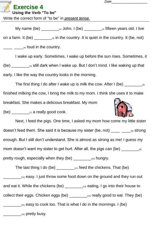 Date 
_ 
Exercise 4 
Using the Verb "To be" 
Write the correct form of "to be" in present tense. 
My name (be)_ 1) John. I (be) _2 fifteen years old. I live 
on a farm. It (be)_ in the country. It is quiet in the country. It (be, not) 
_ 
_ loud in the country. 
I wake up early. Sometimes, I wake up before the sun rises. Sometimes, it 
(be)_ still dark when I wake up. But I don't mind. I like waking up that 
early. I like the way the country looks in the morning. 
The first thing I do after I wake up is milk the cow. After I (be)_ 
finished milking the cow, I bring the milk to my mom. I think she uses it to make 
breakfast. She makes a delicious breakfast. My mom 
(be)_ a really good cook. 
Next, I feed the pigs. One time, I asked my mom how come my little sister 
doesn't feed them. She said it is because my sister (be, not) __ Strong 
enough. But I still don't understand. She is almost as strong as me! I guess my 
mom doesn't want my sister to get hurt. After all, the pigs can (be) _(9) 
pretty rough, especially when they (be) _(10) hungry. 
The last thing I do (be) _11 feed the chickens. That (be) 
_1 easy. I just throw some food down on the ground and they run out 
and eat it. While the chickens (be) _( eating, I go into their house to 
collect their eggs. Chicken eggs (be) _(1) really good to eat. They (be) 
_ easy to cook too. That is what I do in the mornings. I (be) 
_(16) pretty busy.