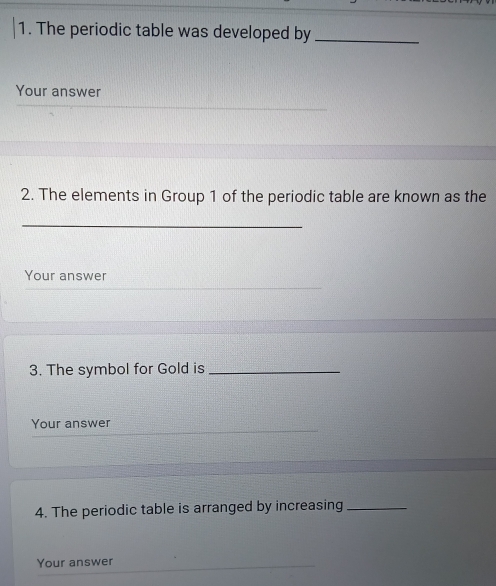 The periodic table was developed by_ 
Your answer 
2. The elements in Group 1 of the periodic table are known as the 
_ 
Your answer 
3. The symbol for Gold is_ 
Your answer 
4. The periodic table is arranged by increasing_ 
Your answer