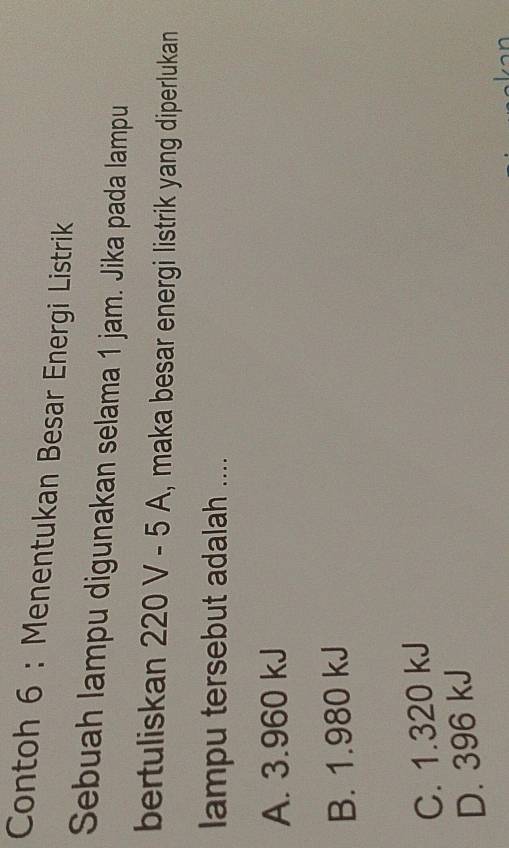 Contoh 6 : Menentukan Besar Energi Listrik
Sebuah lampu digunakan selama 1 jam. Jika pada lampu
bertuliskan 220 V - 5 A, , maka besar energi listrik yang diperlukan
lampu tersebut adalah ....
A. 3.960 kJ
B. 1.980 kJ
C. 1.320 kJ
D. 396 kJ