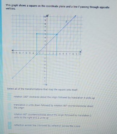 This graph shows a square on the coordinate plane and a line f passing through opposite
vertices.
Select all of the transformations that map the square onto itself
rotation 180° clockwise about the origin followed by translation 4 units up
the org n translation 2 units down followed by rotation 90° counterclockwise about
rotation 90° countercockwise about the origin followed by translation 2
units to the right and 2 units up
reflection across line r followed by raf ction Across the x-2x