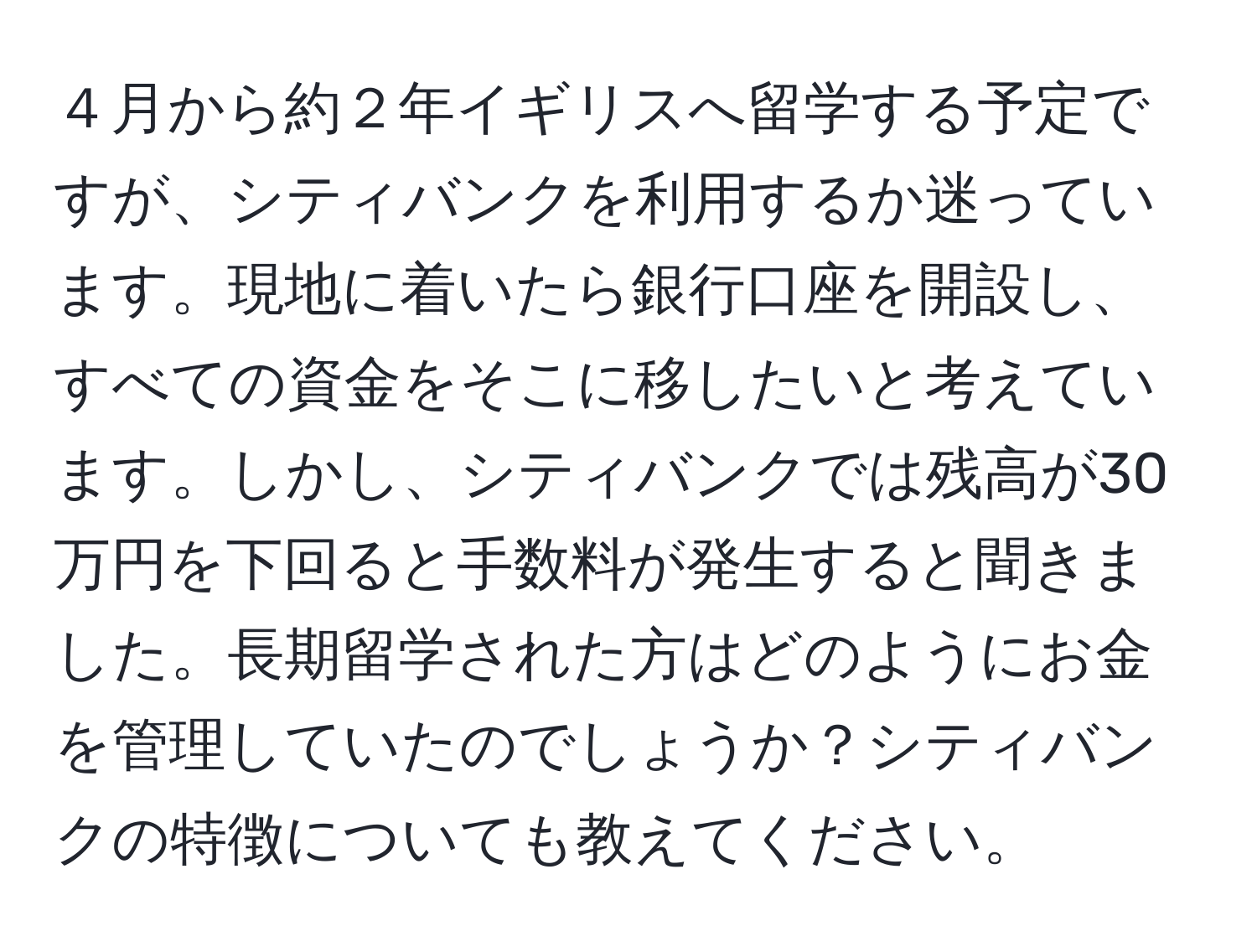 ４月から約２年イギリスへ留学する予定ですが、シティバンクを利用するか迷っています。現地に着いたら銀行口座を開設し、すべての資金をそこに移したいと考えています。しかし、シティバンクでは残高が30万円を下回ると手数料が発生すると聞きました。長期留学された方はどのようにお金を管理していたのでしょうか？シティバンクの特徴についても教えてください。