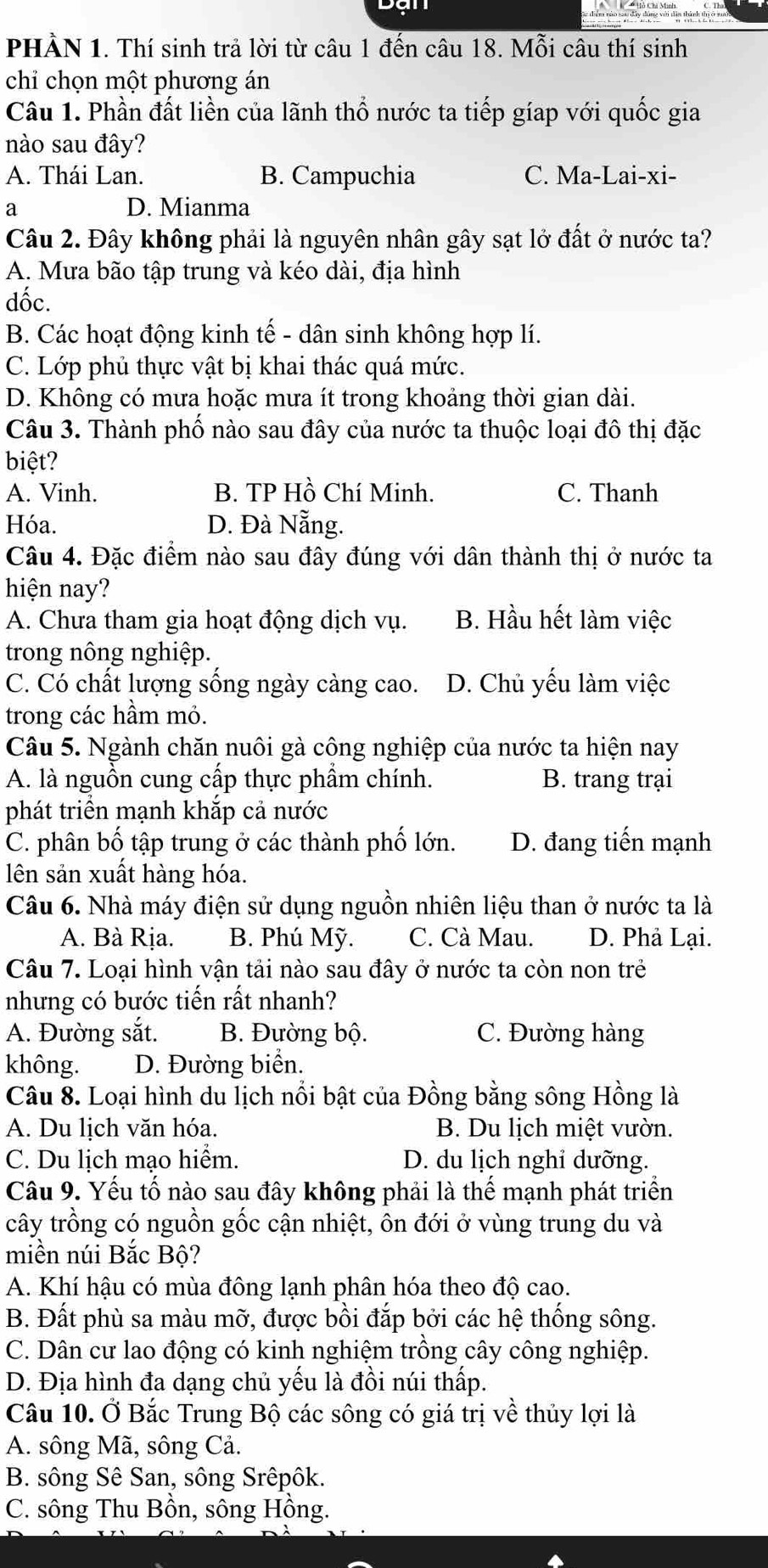 PHÀN 1. Thí sinh trả lời từ câu 1 đến câu 18. Mỗi câu thí sinh
chỉ chọn một phương án
Câu 1. Phần đất liền của lãnh thổ nước ta tiếp gíap với quốc gia
nào sau đây?
A. Thái Lan. B. Campuchia C. Ma-Lai-xi-
a D. Mianma
Câu 2. Đây không phải là nguyên nhân gây sạt lở đất ở nước ta?
A. Mưa bão tập trung và kéo dài, địa hình
dốc.
B. Các hoạt động kinh tế - dân sinh không hợp lí.
C. Lớp phủ thực vật bị khai thác quá mức.
D. Không có mưa hoặc mưa ít trong khoảng thời gian dài.
Câu 3. Thành phố nào sau đây của nước ta thuộc loại đô thị đặc
biệt?
A. Vinh. B. TP Hồ Chí Minh. C. Thanh
Hóa. D. Đà Nẵng.
Câu 4. Đặc điểm nào sau đây đúng với dân thành thị ở nước ta
hiện nay?
A. Chưa tham gia hoạt động dịch vụ. B. Hầu hết làm việc
trong nông nghiệp.
C. Có chất lượng sống ngày càng cao. D. Chủ yếu làm việc
trong các hầm mỏ.
Câu 5. Ngành chăn nuôi gà công nghiệp của nước ta hiện nay
A. là nguồn cung cấp thực phẩm chính. B. trang trại
phát triển mạnh khắp cả nước
C. phân bố tập trung ở các thành phố lớn. D. đang tiến mạnh
ên sản xuất hàng hóa.
Câu 6. Nhà máy điện sử dụng nguồn nhiên liệu than ở nước ta là
A. Bà Rịa. B. Phú Mỹ. C. Cà Mau. D. Phả Lại.
Câu 7. Loại hình vận tải nào sau đây ở nước ta còn non trẻ
nhưng có bước tiến rất nhanh?
A. Đường sắt. B. Đường bộ. C. Đường hàng
không. D. Đường biển.
Câu 8. Loại hình du lịch nổi bật của Đồng bằng sông Hồng là
A. Du lịch văn hóa. B. Du lịch miệt vườn.
C. Du lịch mạo hiểm. D. du lịch nghỉ dưỡng.
Câu 9. Yếu tố nào sau đây không phải là thể mạnh phát triển
cây trồng có nguồn gốc cận nhiệt, ôn đới ở vùng trung du và
miền núi Bắc Bộ?
A. Khí hậu có mùa đông lạnh phân hóa theo độ cao.
B. Đất phù sa màu mỡ, được bồi đắp bởi các hệ thống sông.
C. Dân cư lao động có kinh nghiệm trồng cây công nghiệp.
D. Địa hình đa dạng chủ yếu là đồi núi thấp.
Câu 10. Ở Bắc Trung Bộ các sông có giá trị về thủy lợi là
A. sông Mã, sông Cả.
B. sông Sê San, sông Srêpôk.
C. sông Thu Bồn, sông Hồng.