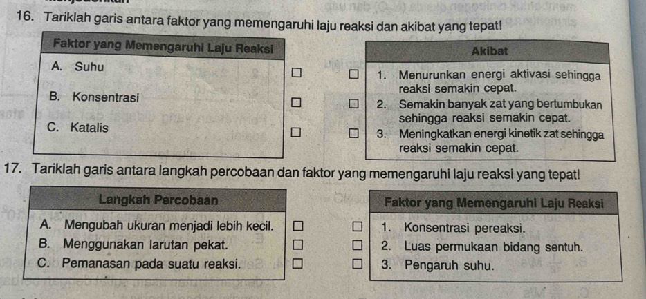 Tariklah garis antara faktor yang memengaruhi laju reaksi dan akibat yang tepat!
Faktor yang Memengaruhi Laju Reaksi Akibat
A. Suhu 1. Menurunkan energi aktivasi sehingga
B. Konsentrasi reaksi semakin cepat.
2. Semakin banyak zat yang bertumbukan
sehingga reaksi semakin cepat.
C. Katalis 3. Meningkatkan energi kinetik zat sehingga
reaksi semakin cepat.
17. Tariklah garis antara langkah percobaan dan faktor yang memengaruhi laju reaksi yang tepat!
Langkah Percobaan Faktor yang Memengaruhi Laju Reaksi
A. Mengubah ukuran menjadi lebih kecil. 1. Konsentrasi pereaksi.
B. Menggunakan larutan pekat. 2. Luas permukaan bidang sentuh.
C. Pemanasan pada suatu reaksi. 3. Pengaruh suhu.