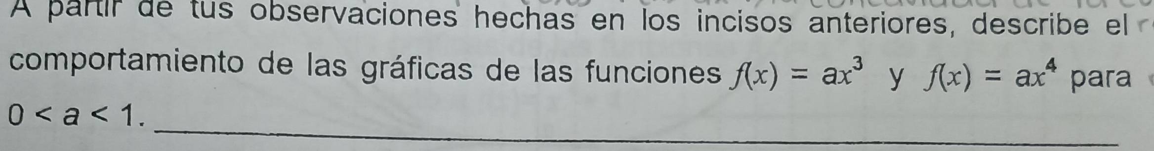 A partir de tus observaciones hechas en los incisos anteriores, describe el 
comportamiento de las gráficas de las funciones f(x)=ax^3 y f(x)=ax^4 para 
_
0. 
_