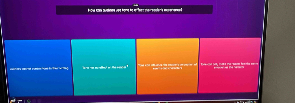 How can authors use tone to affect the reader's experience?
Authors cannot control tone in their writing Tone has no effect on the reader Tone can influence the reader's perception of Tone can only make the reader feel the same
events and characters emotion as the narrator