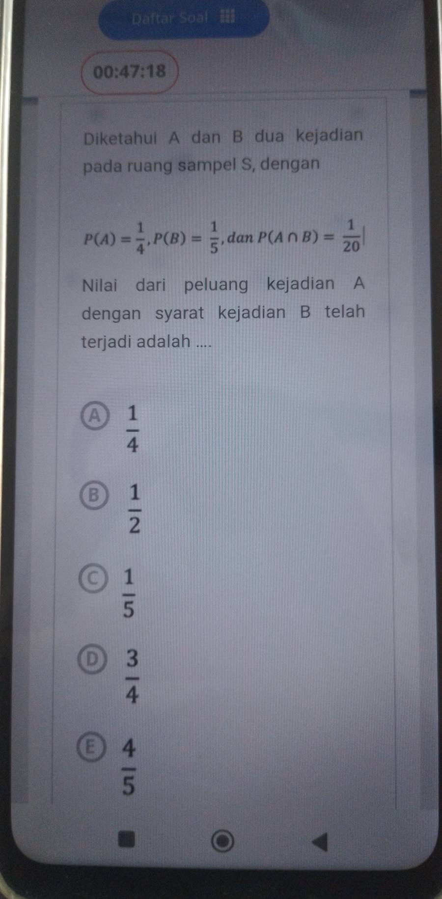 Daftar Soal
00:47:18 
Diketahui A dan B dua kejadian
pada ruang sampel S, dengan
P(A)= 1/4 , P(B)= 1/5  ,dan P(A∩ B)= 1/20 |
Nilai dari peluang kejadian A
dengan syarat kejadian B telah
terjadi adalah ....
A  1/4 
B  1/2 
C  1/5 
D  3/4 
E  4/5 