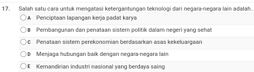 Salah satu cara untuk mengatasi ketergantungan teknologi dari negara-negara lain adalah.
A Penciptaan lapangan kerja padat karya
B Pembangunan dan penataan sistem politik dalam negeri yang sehat
c Penataan sistem perekonomian berdasarkan asas kekeluargaan
D Menjaga hubungan baik dengan negara-negara lain
E Kemandirian industri nasional yang berdaya saing