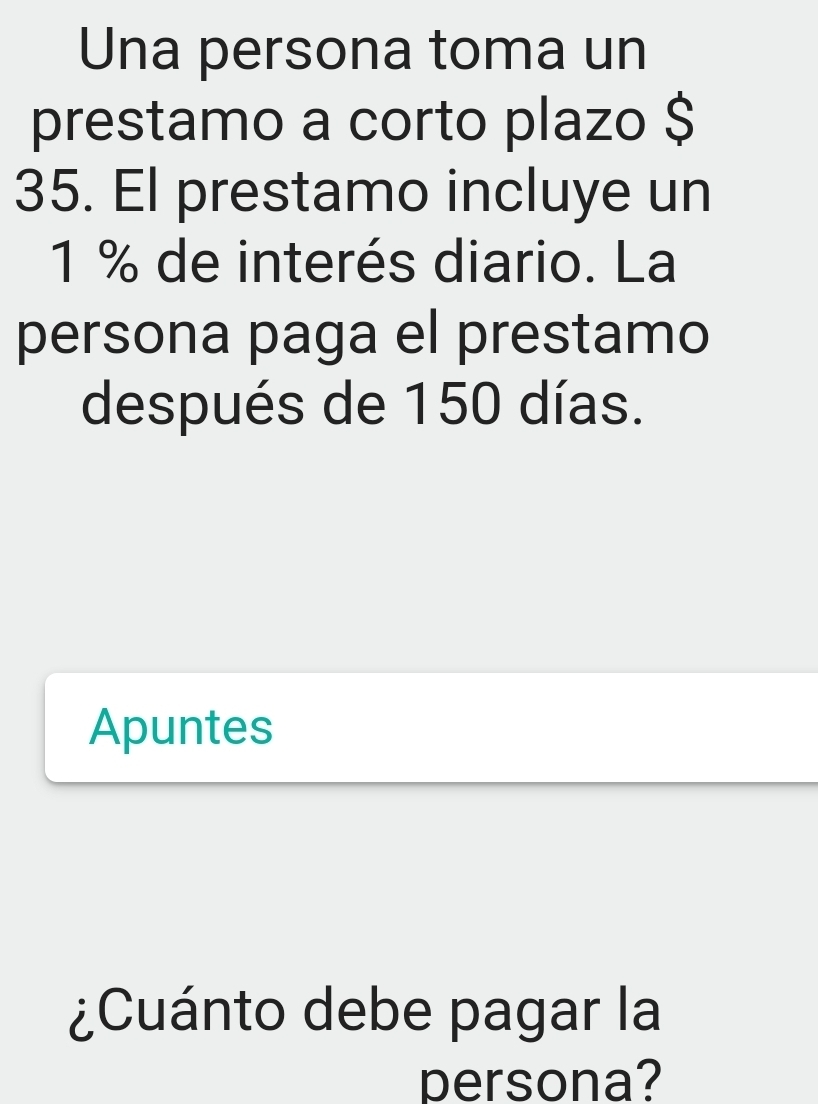 Una persona toma un 
prestamo a corto plazo $
35. El prestamo incluye un
1 % de interés diario. La 
persona paga el prestamo 
después de 150 días. 
Apuntes 
¿Cuánto debe pagar la 
persona?