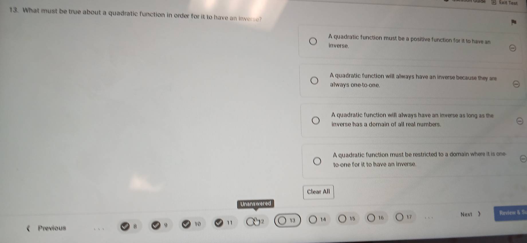 Exit Test
13. What must be true about a quadratic function in order for it to have an inverse?
A quadratic function must be a positive function for it to have an
inverse.
A quadratic function will always have an inverse because they are
always one-to-one.
A quadratic function will always have an inverse as long as the
inverse has a domain of all real numbers.
A quadratic function must be restricted to a domain where it is one-
to-one for it to have an inverse.
Clear All
Unanswered
13 1 4 15 16 17. 、 、 Next > Review & S
10 11
( Previous