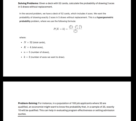 Solving Problems: Given a deck with 52 cards, calculate the probability of drawing 3 aces 
in 5 draws without replacement. 
In the second problem, we have a deck of 52 cards, which includes 4 aces. We want the 
probability of drawing exactly 3 aces in 5 draws without replacement. This is a hypergeometric 
probability problem, where we use the following formula:
P(X=k)=frac ( K/k )· ( (N-K)/n-k )( N/n )
where:
N=52 (total cards),
K=4 (total aces),
n=5 (number of draws),
k=3 (number of aces we want to draw). 
Problem-Solving: For instance, in a population of 100 job applicants where 30 are 
qualified, an economist might want to know the probability that, in a sample of 20, exactly
10 will be qualified. This can help in evaluating program effectiveness or setting admission 
quotas.