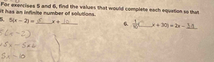 For exercises 5 and 6, find the values that would complete each equation so that 
it has an infinite number of solutions. 
5. 5(x-2)= _ x+ _ 
6.  1/10  _ x+30)=2x- _