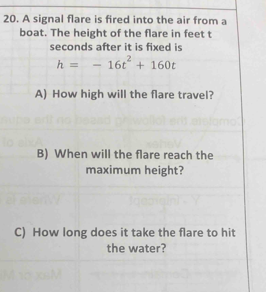 A signal flare is fired into the air from a 
boat. The height of the flare in feet t
seconds after it is fixed is
h=-16t^2+160t
A) How high will the flare travel? 
B) When will the flare reach the 
maximum height? 
C) How long does it take the flare to hit 
the water?