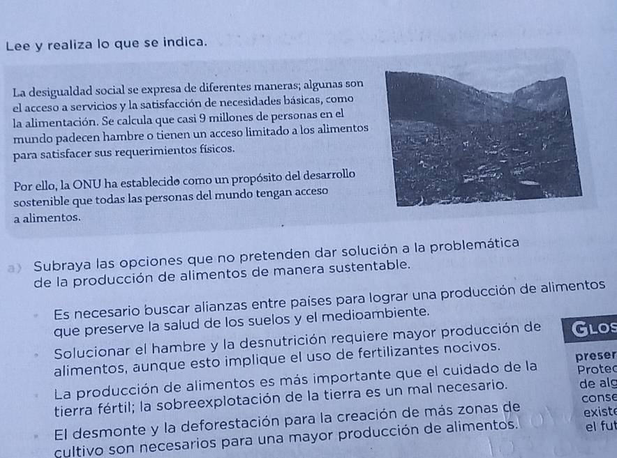 Lee y realiza lo que se indica. 
La desigualdad social se expresa de diferentes maneras; algunas son 
el acceso a servicios y la satisfacción de necesidades básicas, como 
la alimentación. Se calcula que casi 9 millones de personas en el 
mundo padecen hambre o tienen un acceso limitado a los alimentos 
para satisfacer sus requerimientos físicos. 
Por ello, la ONU ha establecido como un propósito del desarrollo 
sostenible que todas las personas del mundo tengan acceso 
a alimentos. 
a》 Subraya las opciones que no pretenden dar solución a la problemática 
de la producción de alimentos de manera sustentable. 
Es necesario buscar alianzas entre países para lograr una producción de alimentos 
que preserve la salud de los suelos y el medioambiente. 
Solucionar el hambre y la desnutrición requiere mayor producción de Glos 
alimentos, aunque esto implique el uso de fertilizantes nocivos. 
La producción de alimentos es más importante que el cuidado de la preser Proted 
tierra fértil; la sobreexplotación de la tierra es un mal necesario. de alg 
exist 
El desmonte y la deforestación para la creación de más zonas de conse 
cultivo son necesarios para una mayor producción de alimentos. el fut