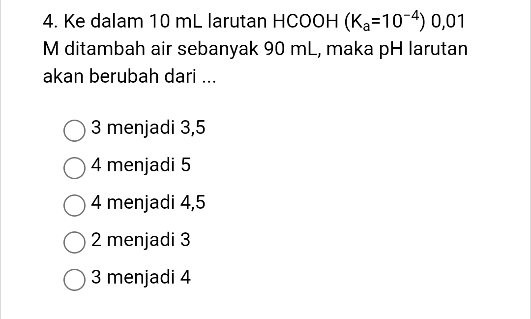 Ke dalam 10 mL larutan HCOOH (K_a=10^(-4)) 0,01
M ditambah air sebanyak 90 mL, maka pH larutan
akan berubah dari ...
3 menjadi 3,5
4 menjadi 5
4 menjadi 4,5
2 menjadi 3
3 menjadi 4