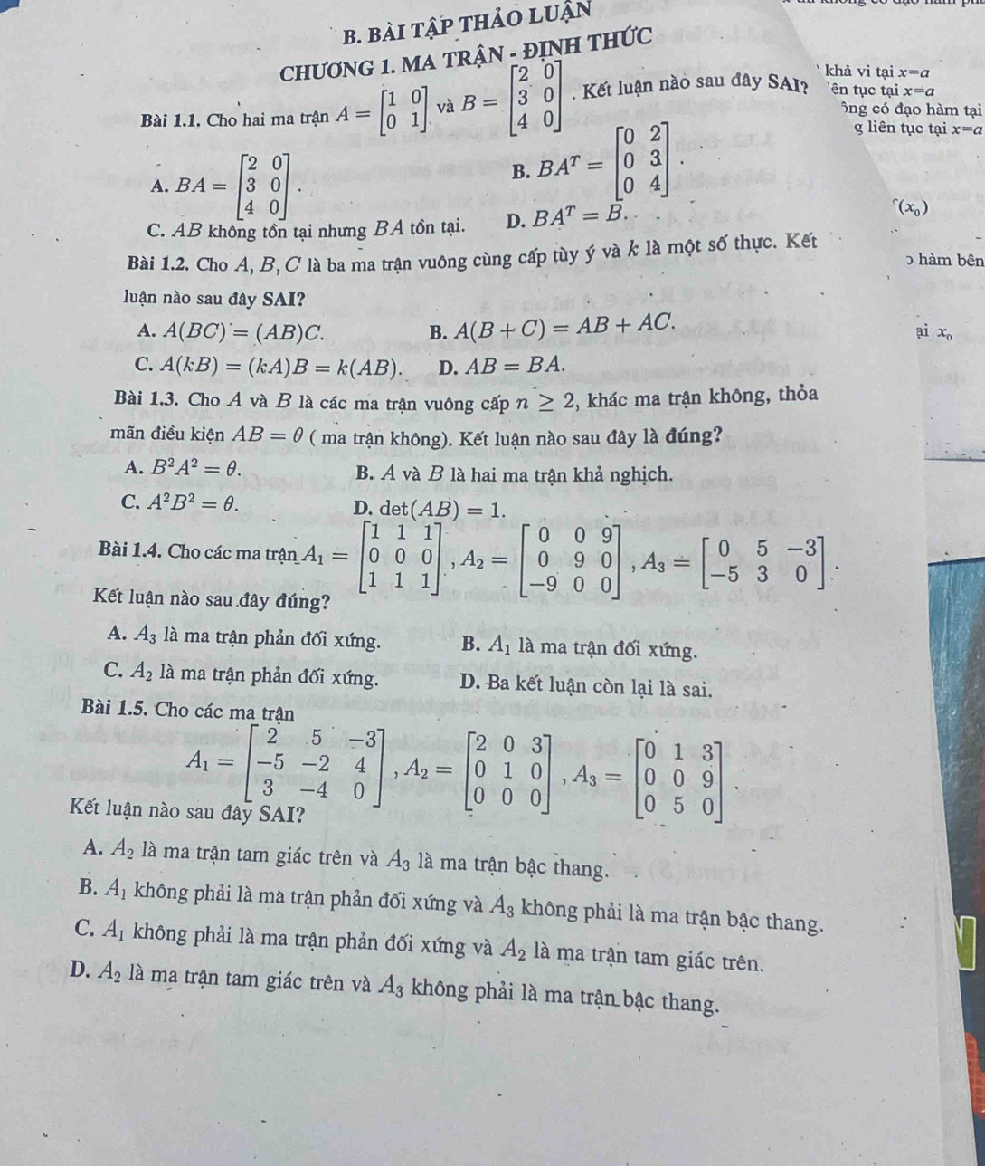 bài tập thảO LUận
CHƯƠNG 1. MA TRẬN - ĐỊNH THỨC
khả vi tại x=a
Bài 1.1. Cho hai ma trận A=beginbmatrix 1&0 0&1endbmatrix và B=beginbmatrix 2&0 3&0 4&0endbmatrix. Kết luận nào sau đây SAI? ên tục tại x=a
ông có đạo hàm tại
g liên tục tại x=a
A. BA=beginbmatrix 2&0 3&0 4&0endbmatrix .
B. BA^T=beginbmatrix 0&2 0&3 0&4endbmatrix .
C. AB không tồn tại nhưng BA tồn tại. D. BA^T=B.
^r(x_0)
Bài 1.2. Cho A, B, C là ba ma trận vuông cùng cấp tùy ý và k là một số thực. Kết hàm bên
luận nào sau đây SAI?
A. A(BC)'=(AB)C. B. A(B+C)=AB+AC.
ai x_n
C. A(kB)=(kA)B=k(AB). D. AB=BA.
Bài 1.3. Cho A và B là các ma trận vuông cấp n≥ 2 , khác ma trận không, thỏa
mãn điều kiện AB=θ ( ma trận không). Kết luận nào sau đây là đúng?
A. B^2A^2=θ . B. A và B là hai ma trận khả nghịch.
C. A^2B^2=θ .
D. det(AB)=1.
Bài 1.4. Cho các ma trận A_1=beginbmatrix 1&1&1 0&0&0 1&1&1endbmatrix ,A_2=beginbmatrix 0&0&9 0&9&0 -9&0&0endbmatrix ,A_3=beginbmatrix 0&5&-3 -5&3&0endbmatrix .
Kết luận nào sau đây đúng?
A. A_3 là ma trận phản đối xứng. B. A_1 là ma trận đối xứng.
C. A_2 là ma trận phản đối xứng. D. Ba kết luận còn lại là sai.
Bài 1.5. Cho các ma trận
A_1=beginbmatrix 2&5&-3 -5&-2&4 3&-4&0endbmatrix ,A_2=beginbmatrix 2&0&3 0&1&0 0&0&0endbmatrix ,A_3=beginbmatrix 0&1&3 0&0&9 0&5&0endbmatrix .
Kết luận nào sau đây SAI?
A. A_2 là ma trận tam giác trên và A_3 là ma trận bậc thang.
B. A_1 không phải là ma trận phản đối xứng và A_3 không phải là ma trận bậc thang.
C. A_1 không phải là ma trận phản đối xứng và A_2 là ma trận tam giác trên.
D. A_2 là ma trận tam giác trên và A_3 không phải là ma trận bậc thang.