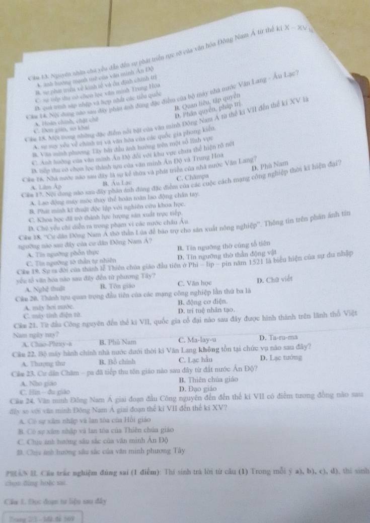 Căa 43 Nguyờn nhân chu yêu dẫn đến sự phát triển rực rỡ của văn hóa Đông Nam Á từ thế ki X - XV ở
A. anh hương mạnh mê của văn minh Ấn Độ
B. sự phu tiên về kinh tố và ôn định chính tr
C sự tếp tu có chọn lọc xăn minh Trung Hoa
cầu 14. Nội shong nào sau đây phân ảnh đùng đặc điểm của bộ mày nhà nước Văn Lang - Âu Lạc'
Đ. quả trình sáp zhệp và hợp nhh các tiểu quốc
B. Quan liêu, tập quyền
D. Phân quyên, pháp trị.
Cáu 28. Một tong những đặc điểm nổi bại của văn minh Đông Nam Á từ thế kỉ VII đến thể kỉ XV là
A. Hoàn chính, chặt chế
C. ben giin, ao khai
A. sự suy yêu vệ chính mị và văn hòa của các quốc gia phong kiến
8. Van sunh phương Tây bài đầu anh hướng trên một số lình vựrc
C. Anh hường của văn minh An Độ đổi với khu vực chưa thể hiện rõ nét
D. nớp thu có chọn lọc thành tựu của văn minh Ấn Độ và Trung Hoa
D. Phù Nam
Câu 16, Nhà nước nào sau đây là sự kể thừa và phát triển của nhà nước Văn Lang?
Cần 1 7. Nội đong nào sau đây phần ảnh đùng đặc điểm của các cuộc cách mạng công nghiệp thời ki hiện đại.
A. Lim Áp B. Au Lac C. Châmpa
A. Lao động máy mộc thay thể hoàn toàn lao động chân tay.
B. Phát minh kĩ thuật độc lập với nghiên cứu khoa học.
C. Khoa học đã tở thình lực lượng sản xuất trực tiếp.
D. Chú yêu chi diễn ra trong phạm vi các mước châu Âu.
Câu 18, ''Cơ dâo Đông Nam Á thờ thần Lúa đề bào trợ cho săn xuất nông nghiệp''. Thông tin trên phản ánh tín
ngường nào sau đây của cư dân Đông Nam Á?
A. Tin ngường phần thực B. Tín ngưỡng thờ cũng tổ tiên
C. Tia ngường tô thần tự nhiên D. Tín ngưỡng thờ thần động vật
CKe 19. Sự ra đời của thành lễ Thiên chúa giáo đầu tiên ở Phi - lip - pin năm 1521 là biểu hiện của sự du nhập
yêu tổ xăn bóa não sau đây đến từ phương Tây? C. Văn học
A. Nghệ thuật B. Tôn giáo
Câu 20. Thánh tựu quan trọng đầu tiên của các mạng công nghiệp lần thứ ba là D. Chữ viết
A. máy bơi mước. B. động cơ điện.
C. máy tinh điện tử. D. trí tuệ nhân tạo.
Cầm 21. Từ đầu Công nguyên đến thể ki VII, quốc gia cổ đại nào sau đây được hình thành trên lãnh thổ Việt
Nam nghy nay?
A. Chso-Phirty-a B. Phù Nam C. Ma-lay-u D. Ta-ru-ma
Cầu 22. Bộ máy hành chính nhà nước dưới thời ki Văn Lang không tồn tại chức vụ nào sau đây?
A. Thượng thaư B. Bồ chính C. Lạc hầu D. Lạc tướng
Cầm 23. Cư dân Chăm - pa đã tiếp thu tôn giáo nào sau đây từ đất nước Ấn Độ?
A. Nho giáo B. Thiên chúa giáo
C. Hin- đu giáo D. Đạo giáo
Câm 24, Văn mình Đông Nam Á giai đoạn đầu Công nguyên đến đến thể ki VII có điểm tương đồng nào sau
đấy so với văn minh Đông Nam A giai đoạn thể ki VII đến thể ki XV?
A. Có sự xâm nhập và lan tóa của Hồi giáo
B. Có sự xâm nhập và lan tóa của Thiên chúa giáo
C. Chịo ảnh hướng sâu sắc của văn minh Ấn Độ
B. Chu ảnh hương sâu sắc của văn minh phương Tây
HAN  Cầu trac nghiệm đùng sai (1 điểm): Thi sinh trá lời từ câu (1) Trong mỗi ý a), b), c), d), thi sinh
chon dùng hoặc sai
Cầu L. Đọc đoạn tư liệu sa đây
2ong 2/3 - 1.đà 169