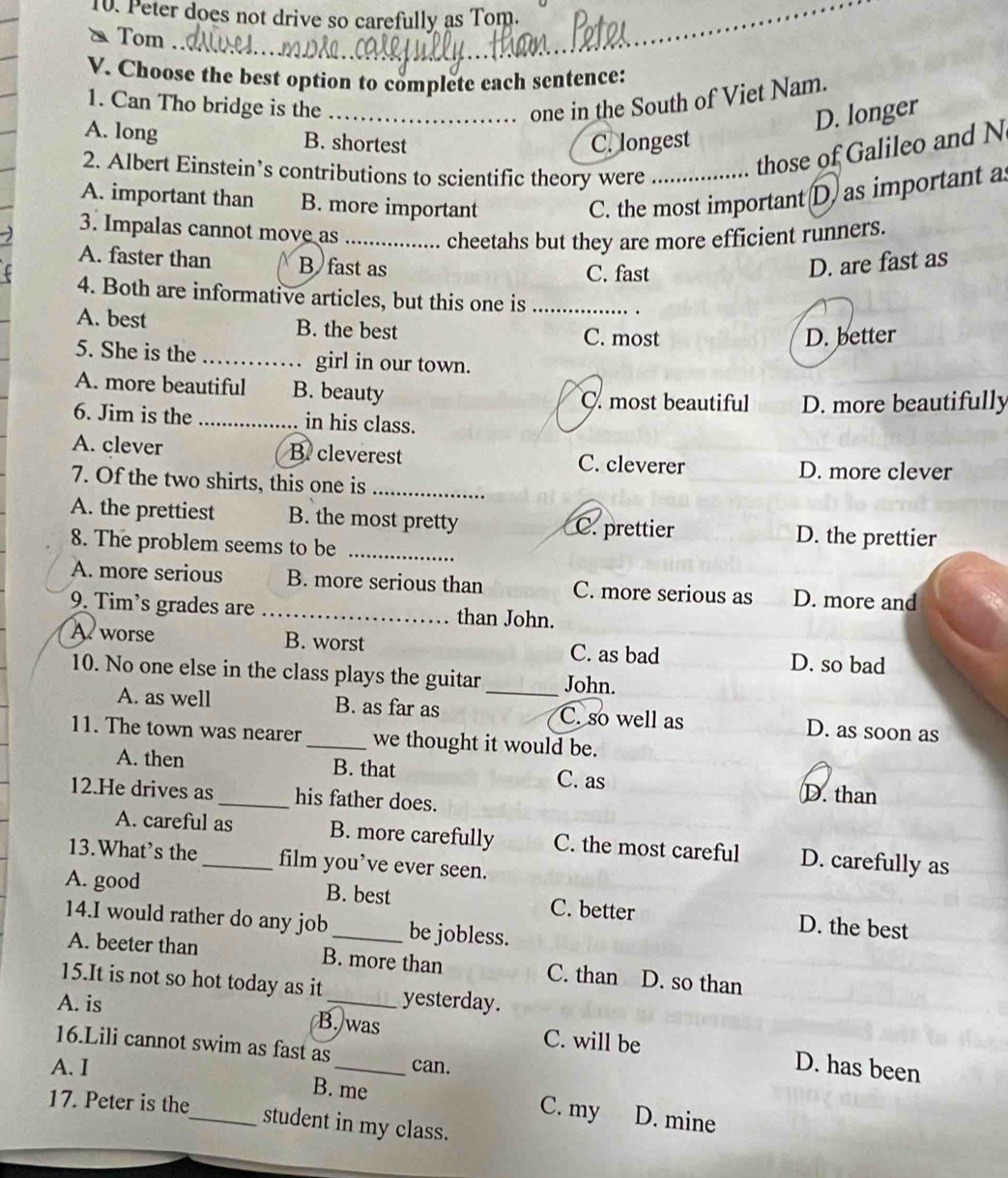 Peter does not drive so carefully as Tom.
& Tom
V. Choose the best option to complete each sentence:
1. Can Tho bridge is the_ one in the South of Viet Nam.
D. longer
A. long B. shortest C. longest
2. Albert Einstein’s contributions to scientific theory were_
those of Galileo and N
A. important than B. more important
C. the most important (D) as important as
3. Impalas cannot move as_
cheetahs but they are more efficient runners.
A. faster than B fast as C. fast
D. are fast as
4. Both are informative articles, but this one is_
A. best B. the best
C. most D. better
5. She is the _girl in our town.
A. more beautiful B. beauty C. most beautiful D. more beautifully
6. Jim is the _in his class.
A. clever B. cleverest C. cleverer
D. more clever
7. Of the two shirts, this one is_
A. the prettiest B. the most pretty C. prettier
8. The problem seems to be_
D. the prettier
A. more serious B. more serious than C. more serious as D. more and
9. Tim’s grades are _than John.
A worse B. worst C. as bad D. so bad
10. No one else in the class plays the guitar_ John.
A. as well B. as far as C. so well as D. as soon as
11. The town was nearer _we thought it would be.
A. then B. that C. as D. than
12.He drives as _his father does.
A. careful as B. more carefully C. the most careful D. carefully as
13.What’s the_ film you’ve ever seen.
A. good B. best C. better D. the best
14.I would rather do any job be jobless.
A. beeter than B. more than C. than D. so than
15.It is not so hot today as it
A. is _yesterday.
B. was C. will be D. has been
16.Lili cannot swim as fast as can.
A. I _B. me C. my D. mine
17. Peter is the
student in my class.