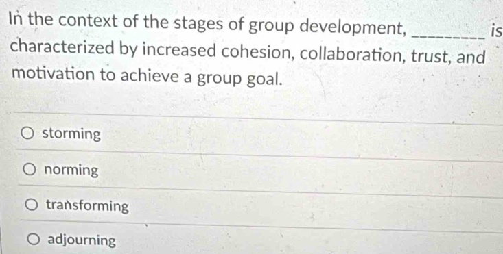 In the context of the stages of group development,_
is
characterized by increased cohesion, collaboration, trust, and
motivation to achieve a group goal.
storming
norming
transforming
adjourning