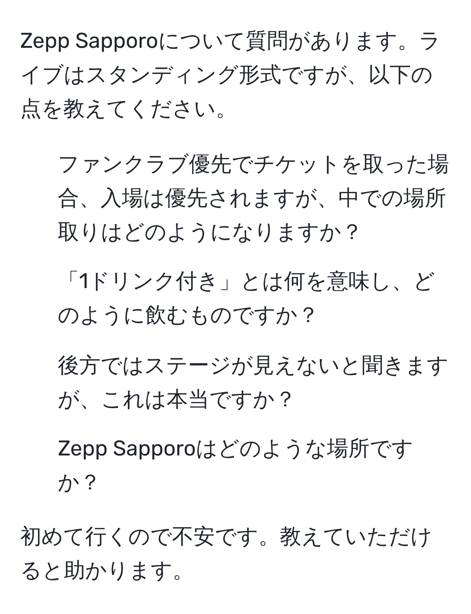 Zepp Sapporoについて質問があります。ライブはスタンディング形式ですが、以下の点を教えてください。  
1. ファンクラブ優先でチケットを取った場合、入場は優先されますが、中での場所取りはどのようになりますか？  
2. 「1ドリンク付き」とは何を意味し、どのように飲むものですか？  
3. 後方ではステージが見えないと聞きますが、これは本当ですか？  
4. Zepp Sapporoはどのような場所ですか？  

初めて行くので不安です。教えていただけると助かります。