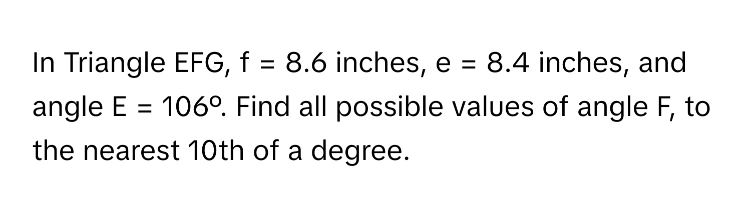 In Triangle EFG, f = 8.6 inches, e = 8.4 inches, and angle E = 106º. Find all possible values of angle F, to the nearest 10th of a degree.