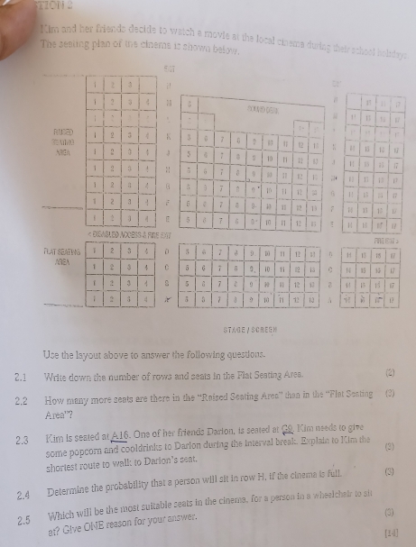 STION 2
*im and her friends decide to watch a movie at the local cineme during their school holidays
The seating plan of ths cinems is shown below.
;
 
.
ACED
3AHON
J
:;
G
;
 
S à fine DX
TLAT SEATIN
AREA
STAGE /SCREEH
Use the layout above to answer the following questions.
2.1 Write down the number of rows and seats in the Flat Seating Area. (2)
2,2 How many more seats are there in the “Raised Seating Area” than in the “Flat Seating (3)
Area''?
2.3 Kim is seated at A16. One of her friends Darion, is seated at G9. Kim needs to give
some popcorn and cooldrinks to Darion during the interval break. Explain to Kim the
(3)
shortest route to wall: to Darion's seat.
2.4 Determine the probability that a person will sit in row H, if the cinema is full. (3)
2.5 Which will be the most suitable seats in the cinema, for a person in a wheelchair to sit
at? Give ONE reason for your answer.
(3)
[14]