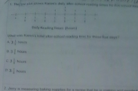 The line plet shows Karen's daily after school reeding limes for Row
Reading times (hours)
What was Karen's tolal after-schoel reading time for these low days?
A 3 1/5  hol is
B. 3frac 38 x_N urs
C 3 1/8  hour
D 3 1/8 heurs
2. Jerry is measuring baking supplies for a recine that he is making