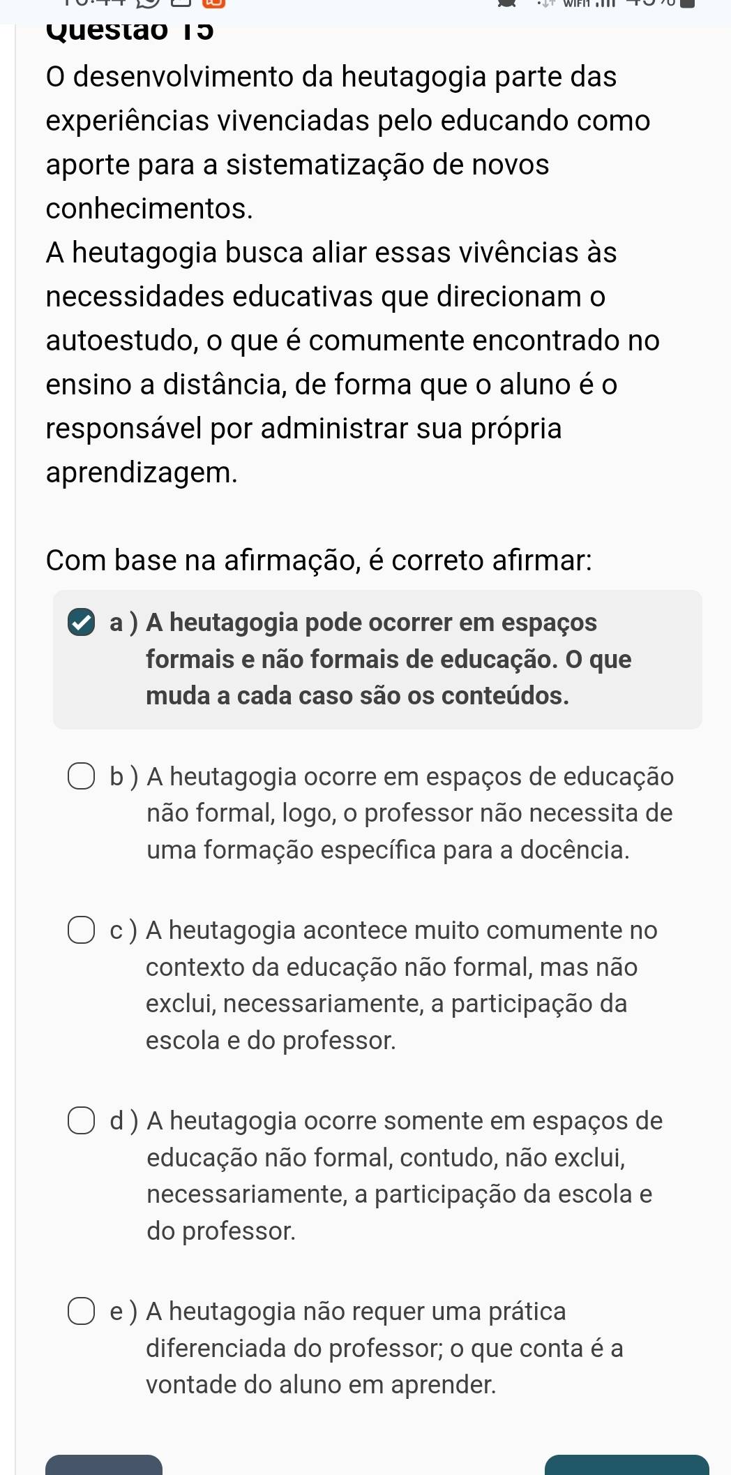 Questao 15
O desenvolvimento da heutagogia parte das
experiências vivenciadas pelo educando como
aporte para a sistematização de novos
conhecimentos.
A heutagogia busca aliar essas vivências às
necessidades educativas que direcionam o
autoestudo, o que é comumente encontrado no
ensino a distância, de forma que o aluno é o
responsável por administrar sua própria
aprendizagem.
Com base na afirmação, é correto afirmar:
a ) A heutagogia pode ocorrer em espaços
formais e não formais de educação. O que
muda a cada caso são os conteúdos.
b ) A heutagogia ocorre em espaços de educação
não formal, logo, o professor não necessita de
uma formação específica para a docência.
c ) A heutagogia acontece muito comumente no
contexto da educação não formal, mas não
exclui, necessariamente, a participação da
escola e do professor.
d ) A heutagogia ocorre somente em espaços de
educação não formal, contudo, não exclui,
necessariamente, a participação da escola e
do professor.
e ) A heutagogia não requer uma prática
diferenciada do professor; o que conta é a
vontade do aluno em aprender.