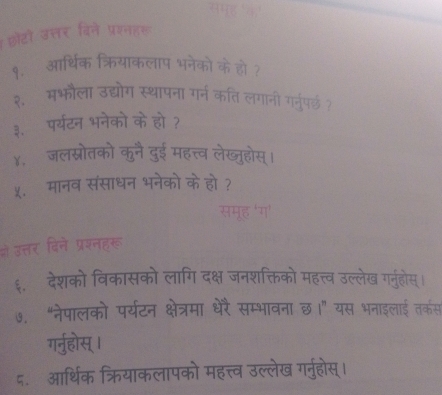 शोरो ज 
9. आधन 
२. मभोला उह 
३. पर्यटन भनेको के हो 
४. जलस्रोतको कुने दुई महत्त्व लेखजुह 
५.मानव संसाधन भनेको के हो ? 
ओे उत्तर विने प्रयनहरू 
६. देशको विकासको लागि दक्ष जनशक्तिको महत्त्व उल्लेख गर्नुहोस । 
७. “नेपालको पर्यटन क्षेत्रमा धेरै सम्भावना छ।” यस भनाइलाई तकर्स 
गर्नुहोस् । 
८. आर्थिक क्रियाकलापको महत्त्व उल्लेख गर्नुहोस्।