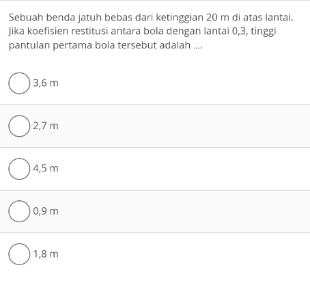 Sebuah benda jatuh bebas dari ketinggian 20 m di atas lantai.
Jika koefisien restitusi antara bola dengan lantai 0, 3, tinggi
pantulan pertama bola tersebut adalah ....
3,6 m
2,7 m
4,5 m
0,9 m
1,8 m