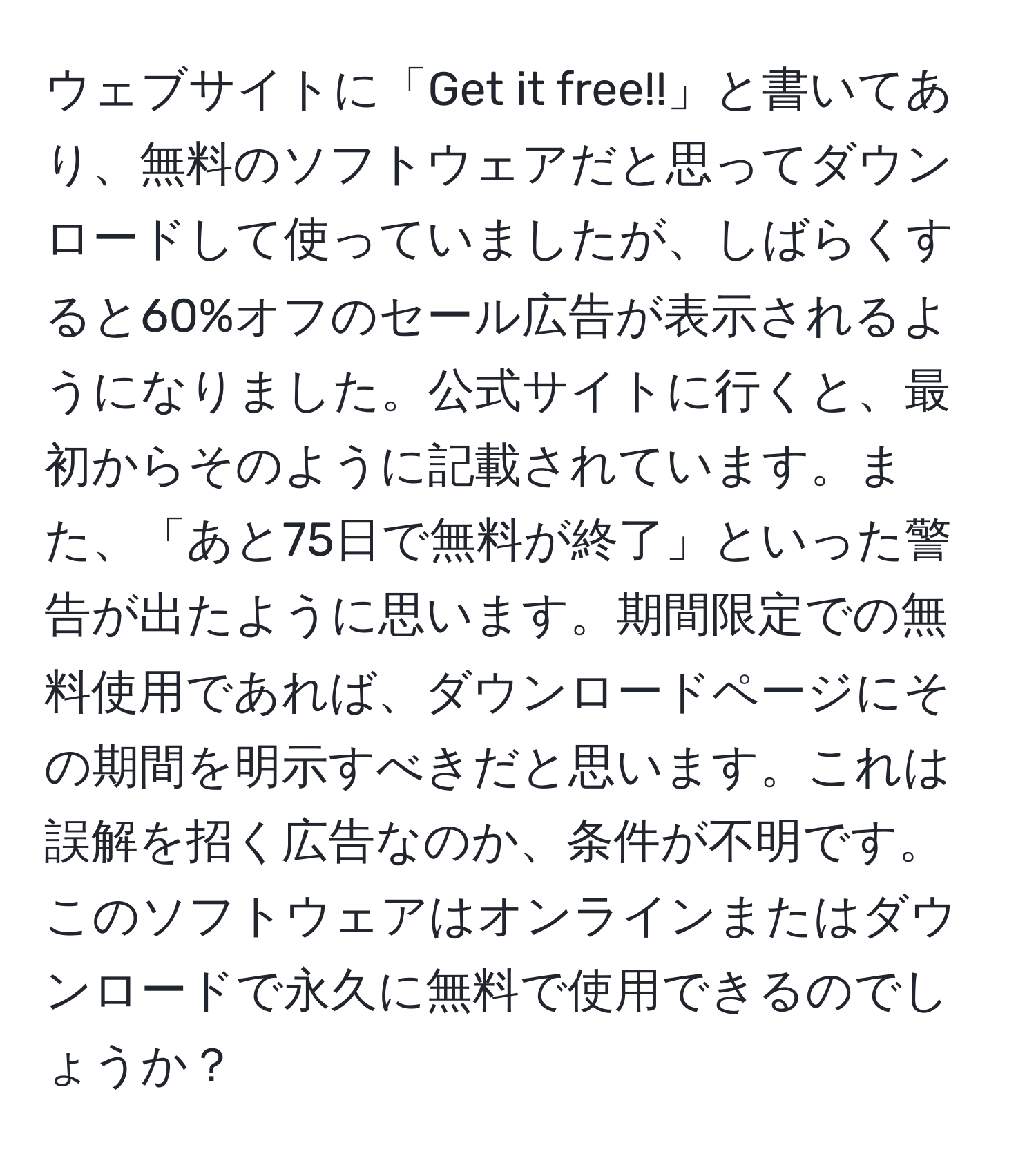 ウェブサイトに「Get it free!!」と書いてあり、無料のソフトウェアだと思ってダウンロードして使っていましたが、しばらくすると60%オフのセール広告が表示されるようになりました。公式サイトに行くと、最初からそのように記載されています。また、「あと75日で無料が終了」といった警告が出たように思います。期間限定での無料使用であれば、ダウンロードページにその期間を明示すべきだと思います。これは誤解を招く広告なのか、条件が不明です。このソフトウェアはオンラインまたはダウンロードで永久に無料で使用できるのでしょうか？