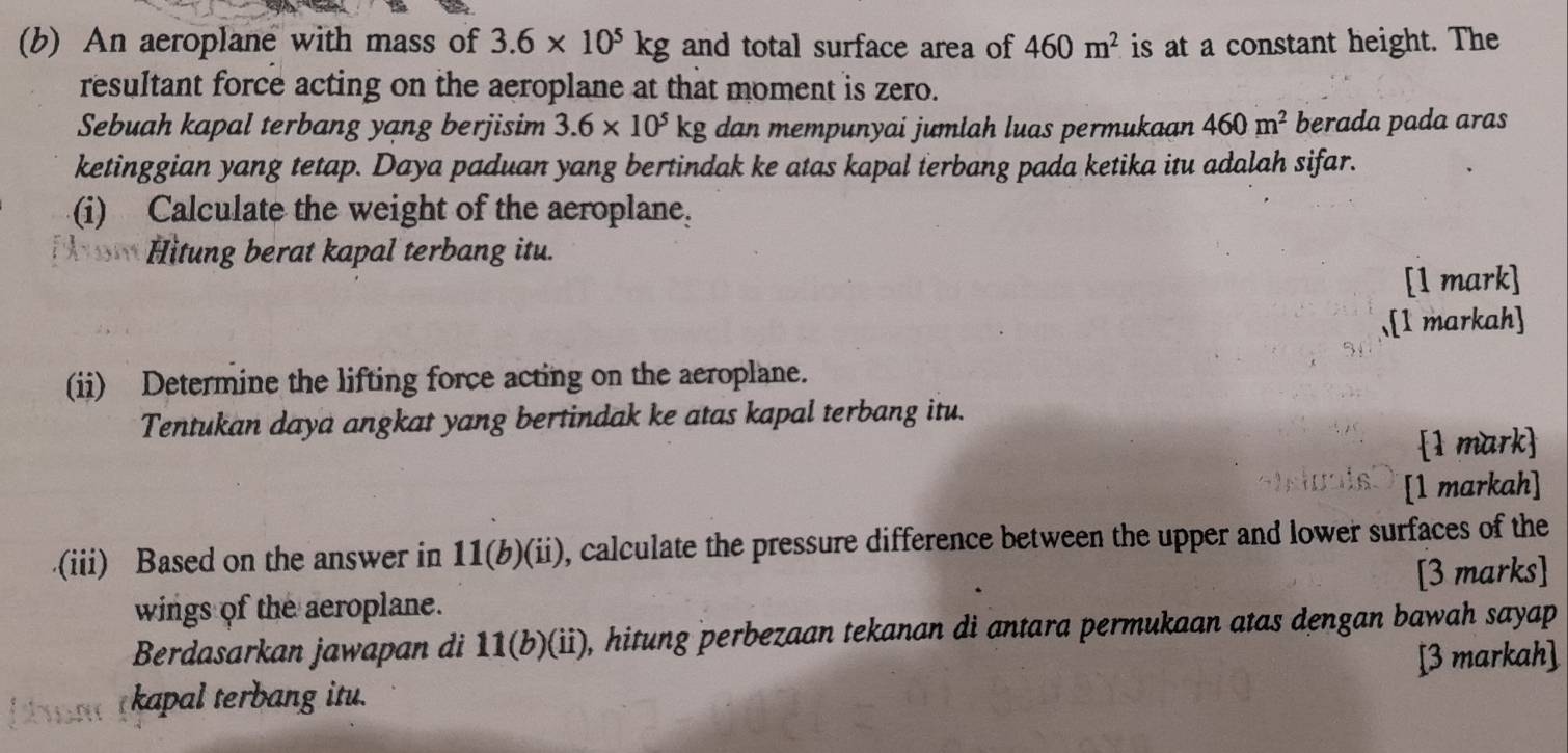 An aeroplane with mass of 3.6* 10^5kg and total surface area of 460m^2 is at a constant height. The 
resultant force acting on the aeroplane at that moment is zero. 
Sebuah kapal terbang yang berjisim 3.6* 10^5kg dan mempunyai jumlah luas permukaan 460m^2 berada pada aras 
ketinggian yang tetap. Daya paduan yang bertindak ke atas kapal terbang pada ketika itu adalah sifar. 
(i) Calculate the weight of the aeroplane. 
Hitung berat kapal terbang itu. 
[1 mark] 
.[1 markah] 
(ii) Determine the lifting force acting on the aeroplane. 
Tentukan daya angkat yang bertindak ke atas kapal terbang itu. 
1 mark 
[1 markah] 
.(iii) Based on the answer in 11(b)(ii) , calculate the pressure difference between the upper and lower surfaces of the 
wings of the aeroplane. [3 marks] 
Berdasarkan jawapan di 11(b)(ii) , hitung perbezaan tekanan di antara permukaan atas dengan bawah sayap 
kapal terbang itu. [3 markah]