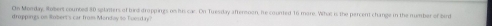 On Monday, Robers counted 80 splanters of bird droppings os his car. On Tuesday aftermoon, he counted 16 more. What is the percent change in the number of bird 
droppings on Robert's car from Monday to Toesday?