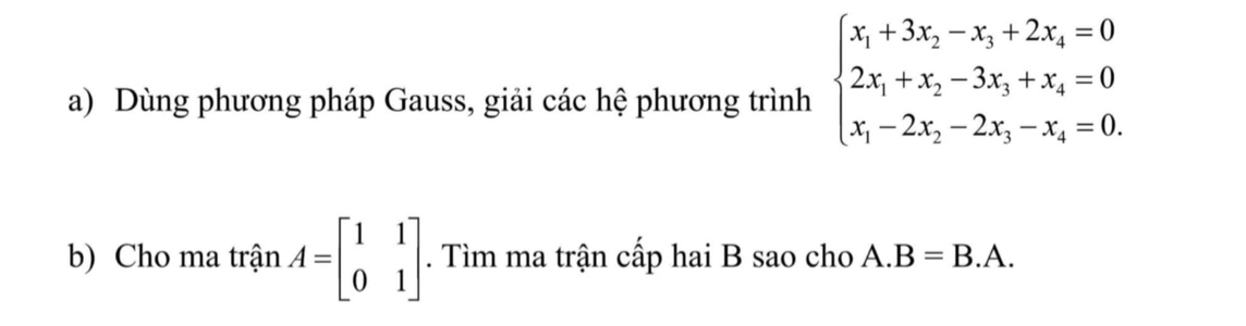 Dùng phương pháp Gauss, giải các hệ phương trình beginarrayl x_1+3x_2-x_3+2x_4=0 2x_1+x_2-3x_3+x_4=0 x_1-2x_2-2x_3-x_4=0.endarray.
b) Cho ma trận A=beginbmatrix 1&1 0&1endbmatrix. Tìm ma trận cấp hai B sao cho A. B=B.A.