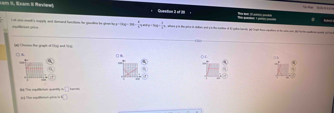 Fay Abaji 10/20/24 6:51 P!
xam II, Exam II Review) Question 2 of 20 This question: 1 point(s) possible
This test: 20 point(s) possible
Submit t
Let one week's supply and demand functions for gasoline be given by p=D(q)=300- 4/5  q and p=S(q)= 2/5 q q , where p is the price in dollars and q is the number of 42-gallon barrels. (a) Graph these equations on the same axes. (b) Find the equilibrum quantly (c)Flet 
equilibrium price
(a) Choose the graph of D(q) and S(q)
A.
B. ) C. ○ D.
500 500
800
800
(b) The equilibrium quantity is □ barrels
(c) The equilibrium price is ! $□